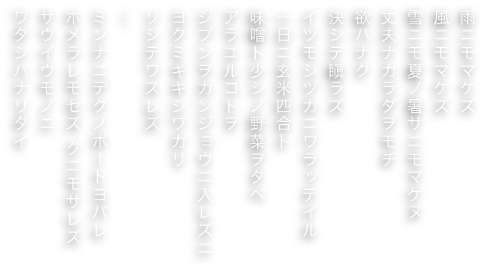 雨ニモマケズ
風ニモマケズ
雪ニモ夏ノ暑サニモマケヌ
丈夫ナカラダヲモチ
欲ハナク
決シテ瞋ラズ
イツモシヅカニワラッテイル
一日ニ玄米四合ト
味噌ト少シノ野菜ヲタベ
アラユルコトヲ
ジブンヲカンジョウニ入レズニ
ヨクミキキシワカリ
ソシテワスレズ
…
ミンナニデクノボートヨバレ
ホメラレモセズ クニモサレズ
サウイウモノニ
ワタシハナリタイ
